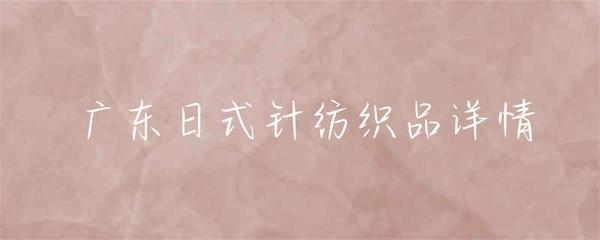 廣東日式針紡織品 融合東方韻味與現(xiàn)代工藝的織品藝術(shù)